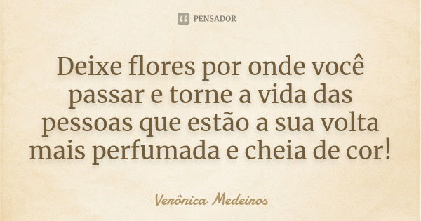 Deixe flores por onde você passar e torne a vida das pessoas que estão a sua volta mais perfumada e cheia de cor!... Frase de Verônica Medeiros.