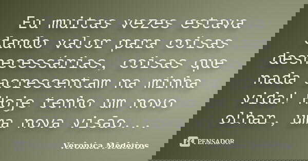 Eu muitas vezes estava dando valor para coisas desnecessárias, coisas que nada acrescentam na minha vida! Hoje tenho um novo olhar, uma nova visão...... Frase de Verônica Medeiros.