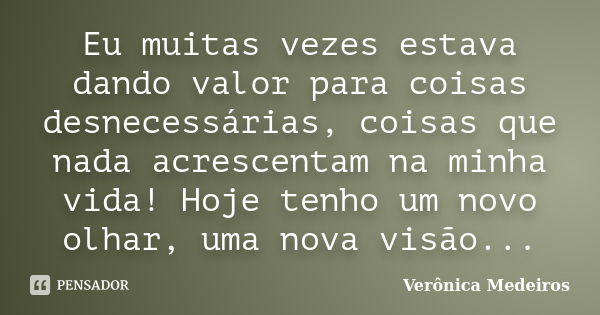 Eu muitas vezes estava dando valor para coisas desnecessárias, coisas que nada acrescentam na minha vida! Hoje tenho um novo olhar, uma nova visão...... Frase de Verônica Medeiros.