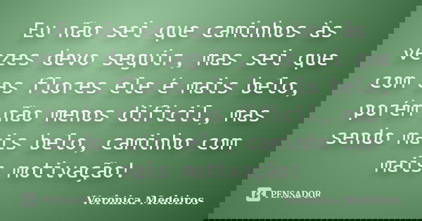 Eu não sei que caminhos às vezes devo seguir, mas sei que com as flores ele é mais belo, porém não menos difícil, mas sendo mais belo, caminho com mais motivaçã... Frase de Verônica Medeiros.