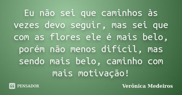 Eu não sei que caminhos às vezes devo seguir, mas sei que com as flores ele é mais belo, porém não menos difícil, mas sendo mais belo, caminho com mais motivaçã... Frase de Verônica Medeiros.