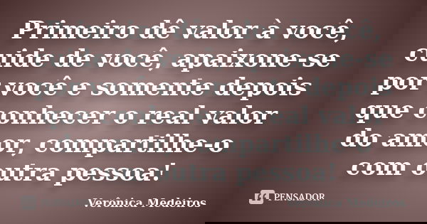 Primeiro dê valor à você, cuide de você, apaixone-se por você e somente depois que conhecer o real valor do amor, compartilhe-o com outra pessoa!... Frase de Verônica Medeiros.