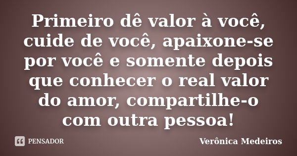 Primeiro dê valor à você, cuide de você, apaixone-se por você e somente depois que conhecer o real valor do amor, compartilhe-o com outra pessoa!... Frase de Verônica Medeiros.