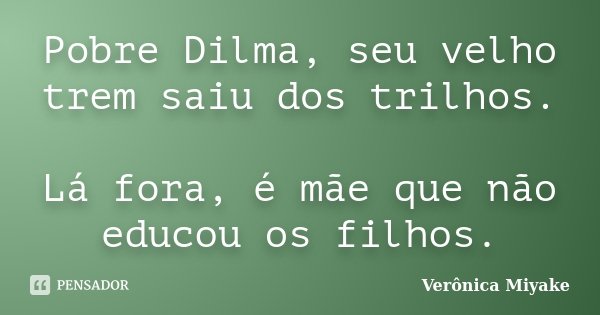 Pobre Dilma, seu velho trem saiu dos trilhos. Lá fora, é mãe que não educou os filhos.... Frase de Verônica Miyake.