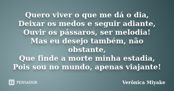 Quero viver o que me dá o dia, Deixar os medos e seguir adiante, Ouvir os pássaros, ser melodia! Mas eu desejo também, não obstante, Que finde a morte minha est... Frase de Verônica Miyake.