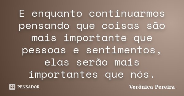 E enquanto continuarmos pensando que coisas são mais importante que pessoas e sentimentos, elas serão mais importantes que nós.... Frase de Verônica Pereira.
