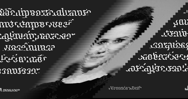 Não importa durante quanto tempo você treine alguém para ser corajoso, você nunca saberá se ele é ou não até algo real acontecer.... Frase de Veronica Roth.