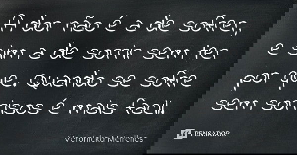 A dor não é a de sofrer, e sim a de sorrir sem ter por que. Quando se sofre sem sorrisos é mais facil.... Frase de Veronicka Meirelles.