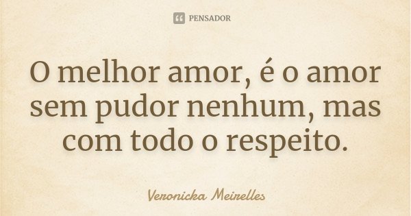 O melhor amor, é o amor sem pudor nenhum, mas com todo o respeito.... Frase de Veronicka Meirelles.