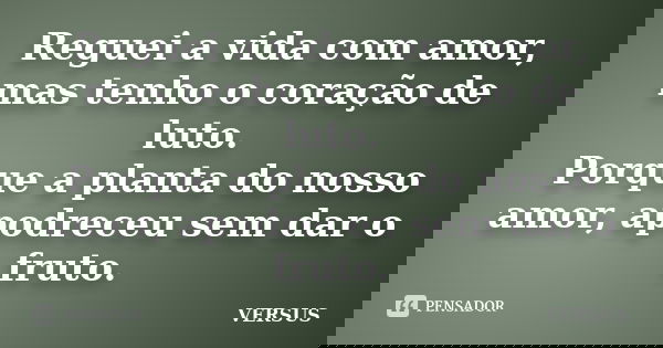 Reguei a vida com amor, mas tenho o coração de luto. Porque a planta do nosso amor, apodreceu sem dar o fruto.... Frase de VERSUS.