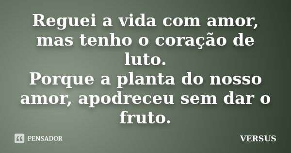 Reguei a vida com amor, mas tenho o coração de luto. Porque a planta do nosso amor, apodreceu sem dar o fruto.... Frase de VERSUS.