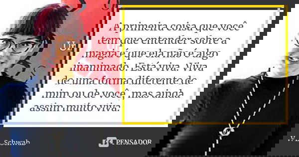 A primeira coisa que você tem que entender sobre a magia é que ela não é algo inanimado. Está viva. Viva de uma forma diferente de mim ou de você, mas ainda ass... Frase de V. E. Schwab.