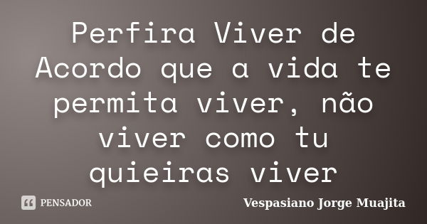 Perfira Viver de Acordo que a vida te permita viver, não viver como tu quieiras viver... Frase de Vespasiano Jorge Muajita.