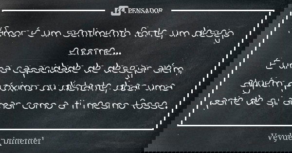 Amor é um sentimento forte, um desejo enorme… É uma capacidade de desejar além, alguém próximo ou distante, doar uma parte de si, amar como a ti mesmo fosse.... Frase de Veyder Pimentel.