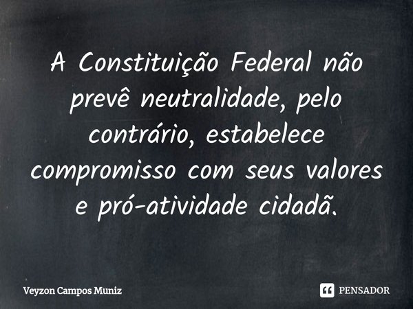 ⁠A Constituição Federal não prevê neutralidade, pelo contrário, estabelece compromisso com seus valores e pró-atividade cidadã.... Frase de Veyzon Campos Muniz.