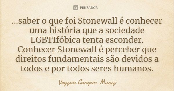 ...saber o que foi Stonewall é conhecer uma história que a sociedade LGBTIfóbica tenta esconder. Conhecer Stonewall é perceber que direitos fundamentais são dev... Frase de Veyzon Campos Muniz.