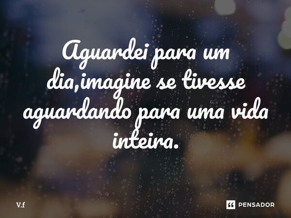 ⁠Aguardei para um dia,imagine se tivesse aguardando para uma vida inteira.... Frase de V.f.