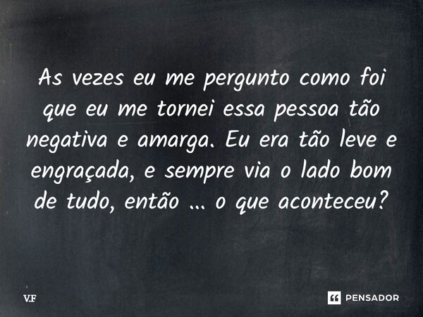 ⁠As vezes eu me pergunto como foi que eu me tornei essa pessoa tão negativa e amarga. Eu era tão leve e engraçada, e sempre via o lado bom de tudo, então ... o ... Frase de V.F.