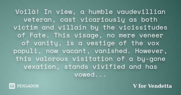 Voilà! In view, a humble vaudevillian veteran, cast vicariously as both victim and villain by the vicissitudes of Fate. This visage, no mere veneer of vanity, i... Frase de V For Vendetta..