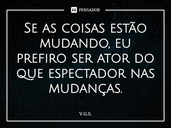 ⁠Se as coisas estão mudando, eu prefiro ser ator do que espectador nas mudanças.... Frase de V.G.S..