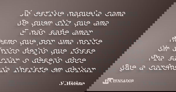 Já estive naquela cama De quem diz que ama E não sabe amar Mesmo que por uma noite Um único beijo que fosse Pra saciar o desejo doce Que a carência insiste em d... Frase de V. Helena.
