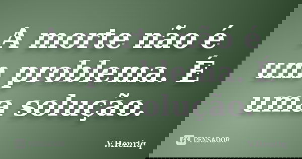 A morte não é um problema. É uma solução.... Frase de V.Henriq.