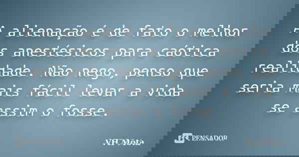 A alienação é de fato o melhor dos anestésicos para caótica realidade. Não nego, penso que seria mais fácil levar a vida se assim o fosse.... Frase de VH Mota.