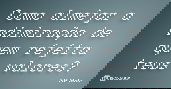 Como almejar a adimiração de quem rejeita teus valores?... Frase de VH Mota.