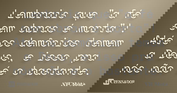Lembrais que "a fé sem obras é morta"! Até os demônios temem a Deus, e isso pra nós não é o bastante.... Frase de VH Mota.