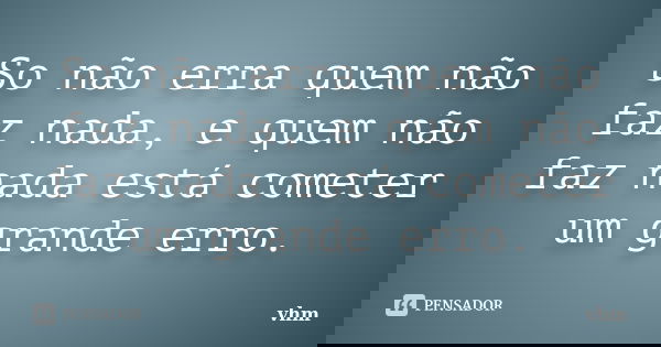 So não erra quem não faz nada, e quem não faz nada está cometer um grande erro.... Frase de vhm.