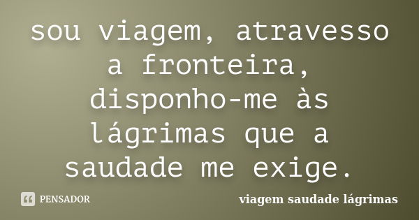 sou viagem, atravesso a fronteira, disponho-me às lágrimas que a saudade me exige.... Frase de viagem saudade lágrimas.