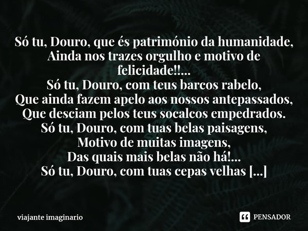 Só tu, Douro, que és património da humanidade, Ainda nos trazes orgulho e motivo de felicidade!!... Só tu, Douro, com teus barcos rabelo, Que ainda fazem apelo ... Frase de viajante imaginario.