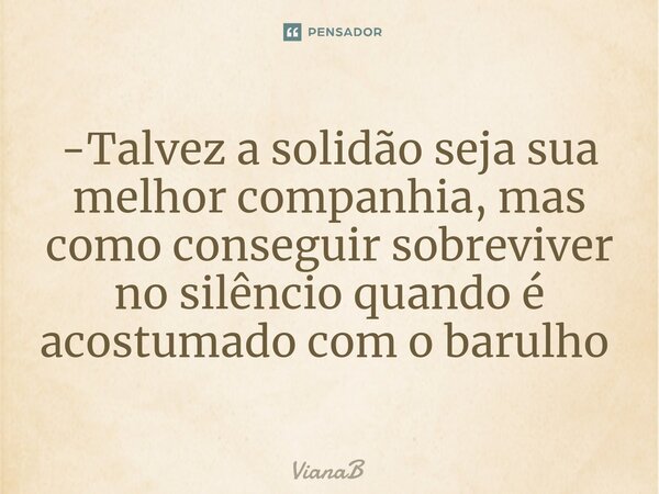 -Talvez a solidão seja sua melhor companhia, mas como conseguir sobreviver no silêncio quando é acostumado com o barulho ⁠... Frase de VianaB.