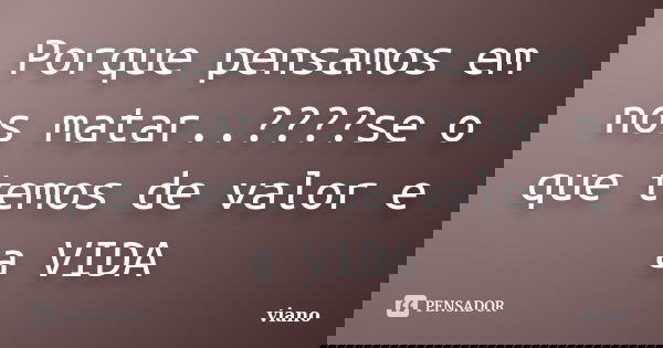 Porque pensamos em nos matar..????se o que temos de valor e a VIDA... Frase de viano.