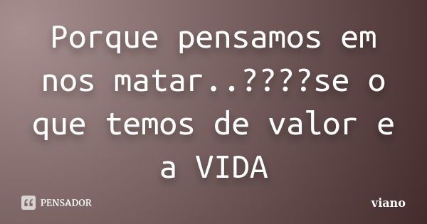 Porque pensamos em nos matar..????se o que temos de valor e a VIDA... Frase de viano.