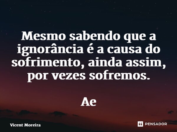 ⁠Mesmo sabendo que a ignorância é a causa do sofrimento, ainda assim, por vezes sofremos. AetA... Frase de Vicent Moreira.