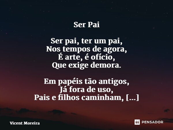 Ser Pai Ser pai, ter um pai, Nos tempos de agora, É arte, é ofício, Que exige demora. Em papéis tão antigos, Já fora de uso, Pais e filhos caminham, Em meio ao ... Frase de Vicent Moreira.