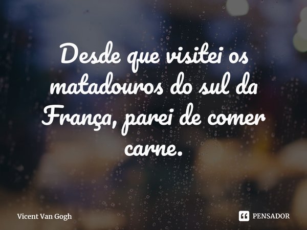 Desde que visitei os matadouros do sul da França, parei de comer carne.... Frase de Vicent Van Gogh.