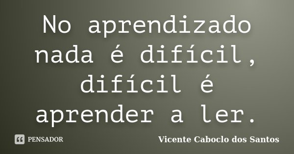 No aprendizado nada é difícil, difícil é aprender a ler.... Frase de Vicente Caboclo dos Santos.