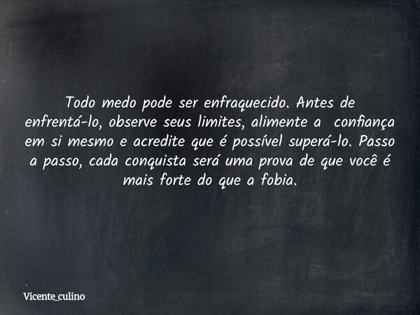 Todo medo pode ser enfraquecido. Antes de enfrentá-lo, observe seus limites, alimente a confiança em si mesmo e acredite que é possível superá-lo. Passo a passo... Frase de vicente_culino.