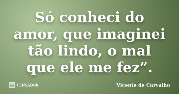 Só conheci do amor, que imaginei tão lindo, o mal que ele me fez”.... Frase de Vicente de Carvalho.