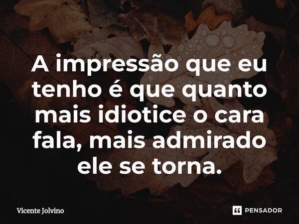 ⁠A impressão que eu tenho é que quanto mais idiotice o cara fala, mais admirado ele se torna.... Frase de vicente jolvino.