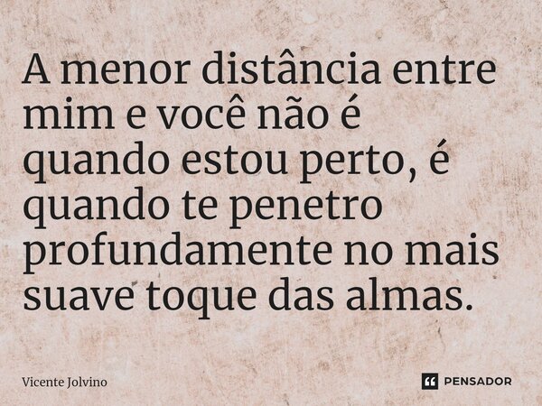 ⁠A menor distância entre mim e você não é quando estou perto, é quando te penetro profundamente no mais suave toque das almas.... Frase de vicente jolvino.