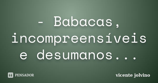 - Babacas, incompreensíveis e desumanos...... Frase de Vicente Jolvino.