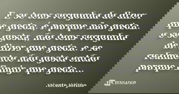 E se tens vergonha de dizer que gosta, é porque não gosta. e se gosta, não tens vergonha de dizer que gosta. e se realmente não gosta então porque fingir que go... Frase de Vicente Jolvino.