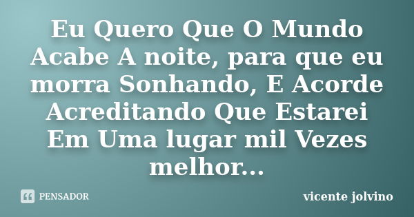 Eu Quero Que O Mundo Acabe A noite, para que eu morra Sonhando, E Acorde Acreditando Que Estarei Em Uma lugar mil Vezes melhor...... Frase de Vicente Jolvino.