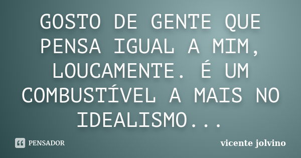 GOSTO DE GENTE QUE PENSA IGUAL A MIM, LOUCAMENTE. É UM COMBUSTÍVEL A MAIS NO IDEALISMO...... Frase de Vicente Jolvino.