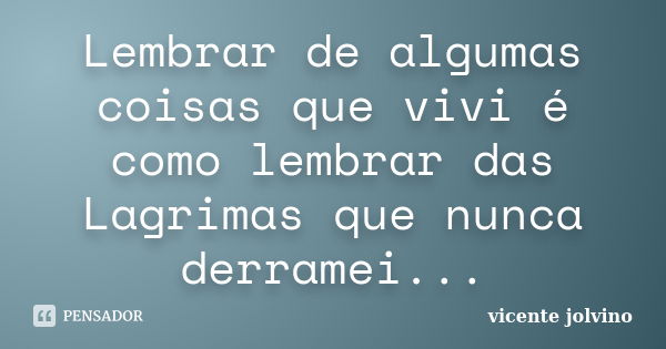 Lembrar de algumas coisas que vivi é como lembrar das Lagrimas que nunca derramei...... Frase de Vicente Jolvino.