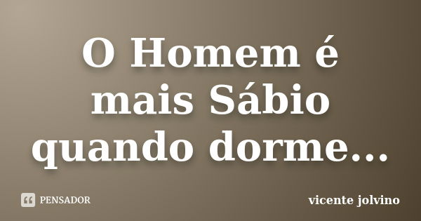 O Homem é mais Sábio quando dorme...... Frase de Vicente Jolvino.