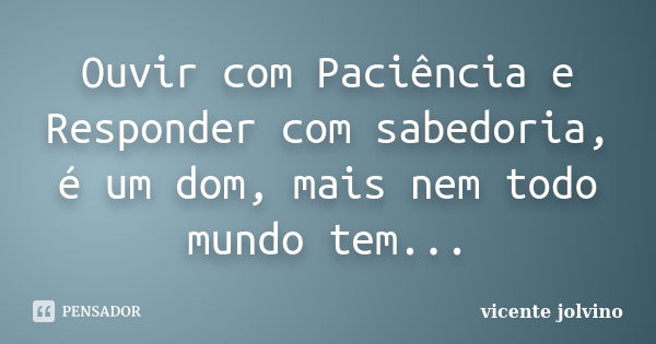 Ouvir com Paciência e Responder com sabedoria, é um dom, mais nem todo mundo tem...... Frase de vicente jolvino.